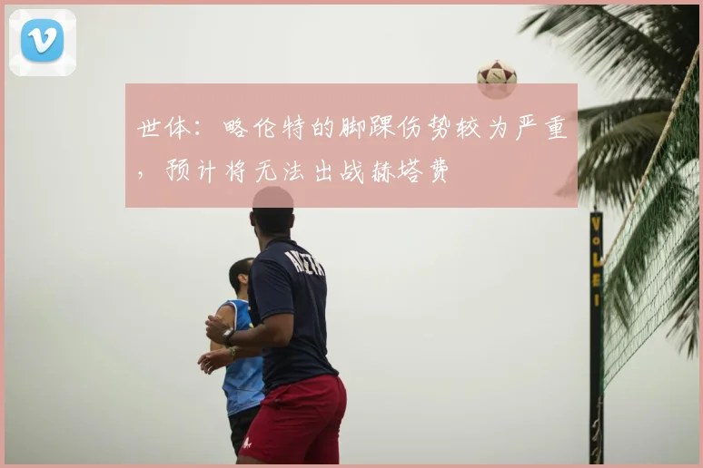 世体：略伦特的脚踝伤势较为严重，预计将无法出战赫塔费